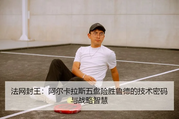 法网封王：阿尔卡拉斯五盘险胜鲁德的技术密码与战略智慧