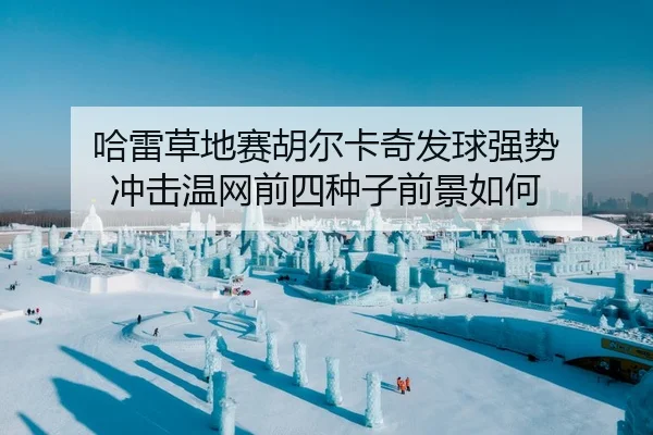 哈雷草地赛胡尔卡奇发球强势 冲击温网前四种子前景如何