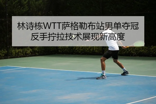 林诗栋WTT萨格勒布站男单夺冠反手拧拉技术展现新高度