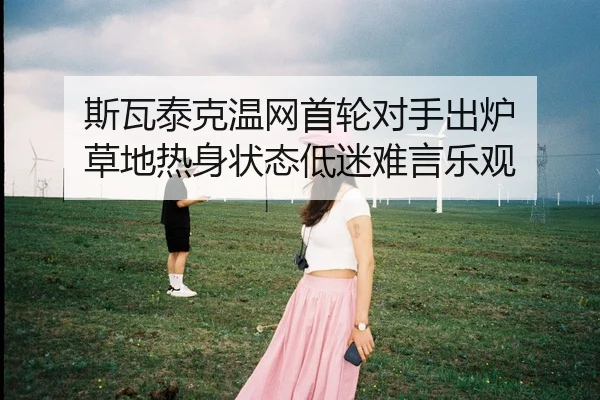 斯瓦泰克温网首轮对手出炉 草地热身状态低迷难言乐观